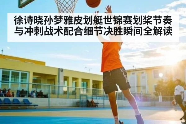 徐诗晓孙梦雅皮划艇世锦赛划桨节奏与冲刺战术配合细节决胜瞬间全解读