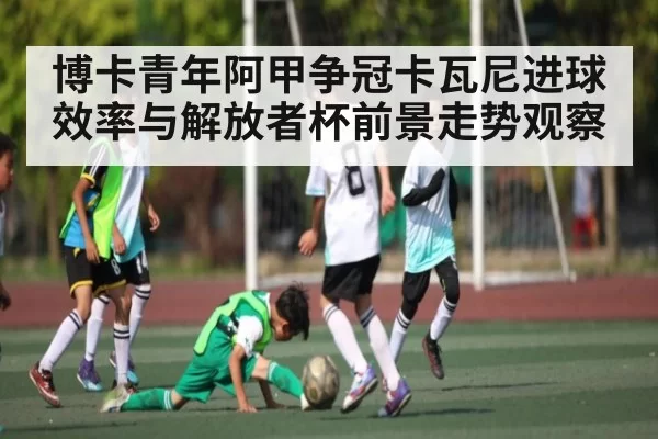 博卡青年阿甲争冠卡瓦尼进球效率与解放者杯前景走势观察